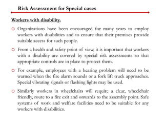 Workers with disability.
o Organizations have been encouraged for many years to employ
workers with disabilities and to ensure that their premises provide
suitable access for such people.
o From a health and safety point of view, it is important that workers
with a disability are covered by special risk assessments so that
appropriate controls are in place to protect them.
o For example, employees with a hearing problem will need to be
warned when the fire alarm sounds or a fork lift truck approaches.
Special vibrating signals or flashing lights may be used.
o Similarly workers in wheelchairs will require a clear, wheelchair
friendly, route to a fire exit and onwards to the assembly point. Safe
systems of work and welfare facilities need to be suitable for any
workers with disabilities.
Risk Assessment for Special cases
 