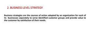 2. BUSINESS LEVEL STRATEGY
Business strategies are the courses of action adopted by an organization for each of
its businesses separately to serve identified customer groups and provide value to
the customer by satisfaction of their needs.
 