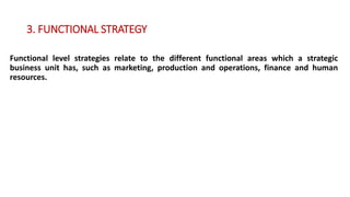 3. FUNCTIONAL STRATEGY
Functional level strategies relate to the different functional areas which a strategic
business unit has, such as marketing, production and operations, finance and human
resources.
 