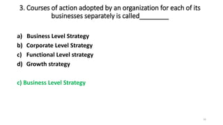 3. Courses of action adopted by an organization for each of its
businesses separately is called________
a) Business Level Strategy
b) Corporate Level Strategy
c) Functional Level strategy
d) Growth strategy
c) Business Level Strategy
16
 