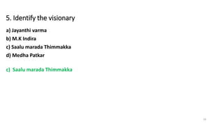 5. Identify the visionary
a) Jayanthi varma
b) M.K Indira
c) Saalu marada Thimmakka
d) Medha Patkar
c) Saalu marada Thimmakka
18
 