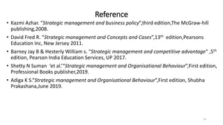 Reference
• Kazmi Azhar. “Strategic management and business policy”,third edition,The McGraw-hill
publishing,2008.
• David Fred R. “Strategic management and Concepts and Cases”,13th edition,Pearsons
Education Inc, New Jersey 2011.
• Barney Jay B & Hesterly William s. “Strategic management and competitive advantage“ ,5th
edition, Pearson India Education Services, UP 2017.
• Shetty N Suman ‘et al.’“Strategic management and Organisational Behaviour”,First edition,
Professional Books publisher,2019.
• Adiga K S.“Strategic management and Organisational Behaviour”,First edition, Shubha
Prakashana,June 2019.
19
 