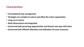Characteristics
• Formulated by top management
• Strategies are complex in nature and affect the entire organization
• Long run in nature
• Multi dimensional and integrated
• Concerned with perceiving opportunities and threats and cope with them
• Concerned with efficient allocation and utilization of scares resources
 
