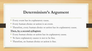 Determinism’s Argument
• Every event has its explanatory cause.
• Every human choice or action is an event.
• Therefore, every human choice or action has its explanatory cause.
Then, by a second syllogism:
• Every human choice or action has its explanatory cause.
• To have explanatory causes is not to be free.
• Therefore, no human choice or action is free.
 