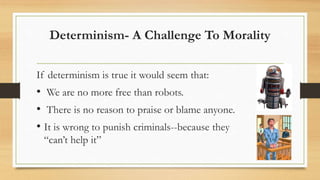 Determinism- A Challenge To Morality
If determinism is true it would seem that:
• We are no more free than robots.
• There is no reason to praise or blame anyone.
• It is wrong to punish criminals--because they
“can’t help it”
 