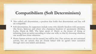Compatibilism (Soft Determinism)
• Also called soft determinism, a position that holds that determinism and free will
are compatible.
• Soft determinism, Its supporters include some who identify freedom with autonomy
(the Stoics, Spinoza) and others who champion freedom of spontaneity (Hobbes,
Locke, Hume & Mill). The latter speak of liberty as the power of doing or
refraining from an action according to what one wills, so that by choosing otherwise
one would have done otherwise.
• Hence human actions can be caused, but still be free. Free actions are not uncaused
actions, but are actions that are closely linked with an agent’s inner causation
through one’s own beliefs and desires.
14
 