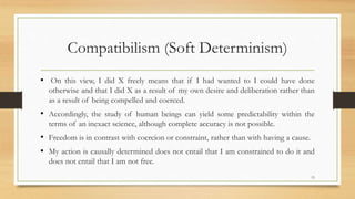 Compatibilism (Soft Determinism)
• On this view, I did X freely means that if I had wanted to I could have done
otherwise and that I did X as a result of my own desire and deliberation rather than
as a result of being compelled and coerced.
• Accordingly, the study of human beings can yield some predictability within the
terms of an inexact science, although complete accuracy is not possible.
• Freedom is in contrast with coercion or constraint, rather than with having a cause.
• My action is causally determined does not entail that I am constrained to do it and
does not entail that I am not free.
15
 