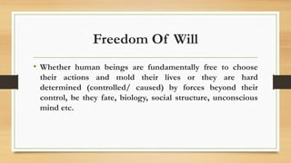 Freedom Of Will
• Whether human beings are fundamentally free to choose
their actions and mold their lives or they are hard
determined (controlled/ caused) by forces beyond their
control, be they fate, biology, social structure, unconscious
mind etc.
 