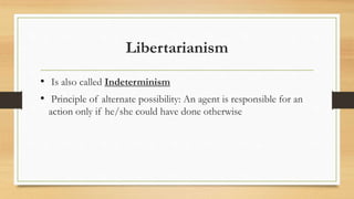 Libertarianism
• Is also called Indeterminism
• Principle of alternate possibility: An agent is responsible for an
action only if he/she could have done otherwise
 