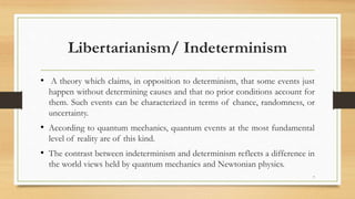 Libertarianism/ Indeterminism
• A theory which claims, in opposition to determinism, that some events just
happen without determining causes and that no prior conditions account for
them. Such events can be characterized in terms of chance, randomness, or
uncertainty.
• According to quantum mechanics, quantum events at the most fundamental
level of reality are of this kind.
• The contrast between indeterminism and determinism reflects a difference in
the world views held by quantum mechanics and Newtonian physics.
7
 
