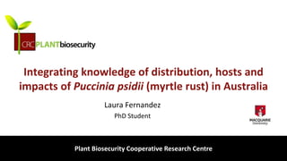 biosecurity built on science
Integrating knowledge of distribution, hosts and
impacts of Puccinia psidii (myrtle rust) in Australia
Laura Fernandez
PhD Student
Plant Biosecurity Cooperative Research Centre
 