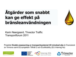 Åtgärder som snabbt
 kan ge effekt på
 bränsleanvändningen

 Karin Neergaard, Trivector Traffic
 Transportforum 2011


Projektet Snabb anpassning av transportsystemet till minskad olja är finansierat
av Vinnova samt EU-projekten Tillhåll 2 och EcoMobility (EU Interreg 4a)
 