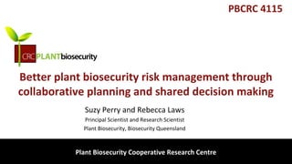 biosecurity built on science
Better plant biosecurity risk management through
collaborative planning and shared decision making
Suzy Perry and Rebecca Laws
Principal Scientist and Research Scientist
Plant Biosecurity, Biosecurity Queensland
Plant Biosecurity Cooperative Research Centre
PBCRC 4115
 