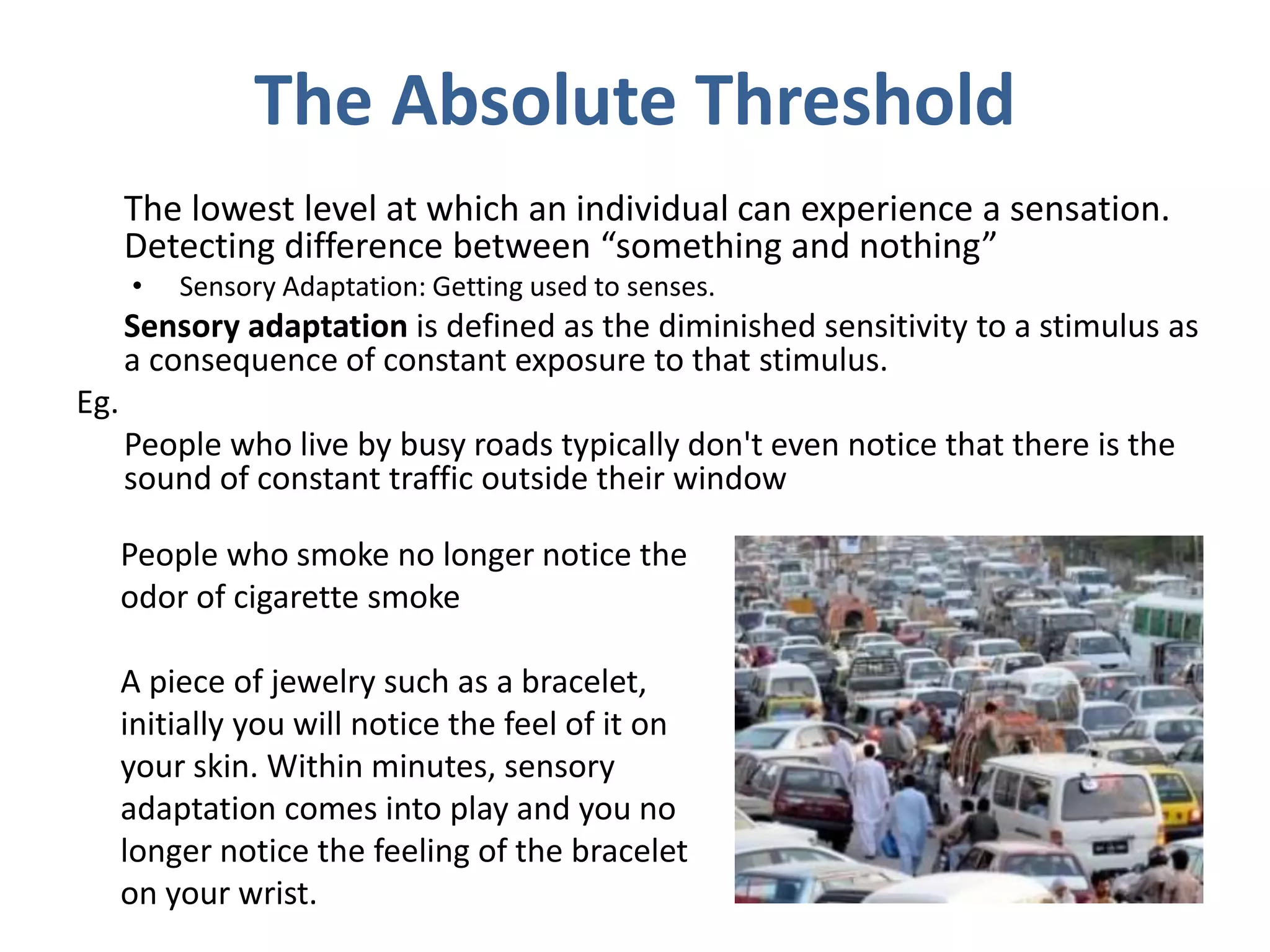 The Absolute Threshold
The lowest level at which an individual can experience a sensation.
Detecting difference between “something and nothing”
• Sensory Adaptation: Getting used to senses.
Sensory adaptation is defined as the diminished sensitivity to a stimulus as
a consequence of constant exposure to that stimulus.
Eg.
People who live by busy roads typically don't even notice that there is the
sound of constant traffic outside their window
People who smoke no longer notice the
odor of cigarette smoke
A piece of jewelry such as a bracelet,
initially you will notice the feel of it on
your skin. Within minutes, sensory
adaptation comes into play and you no
longer notice the feeling of the bracelet
on your wrist.
 