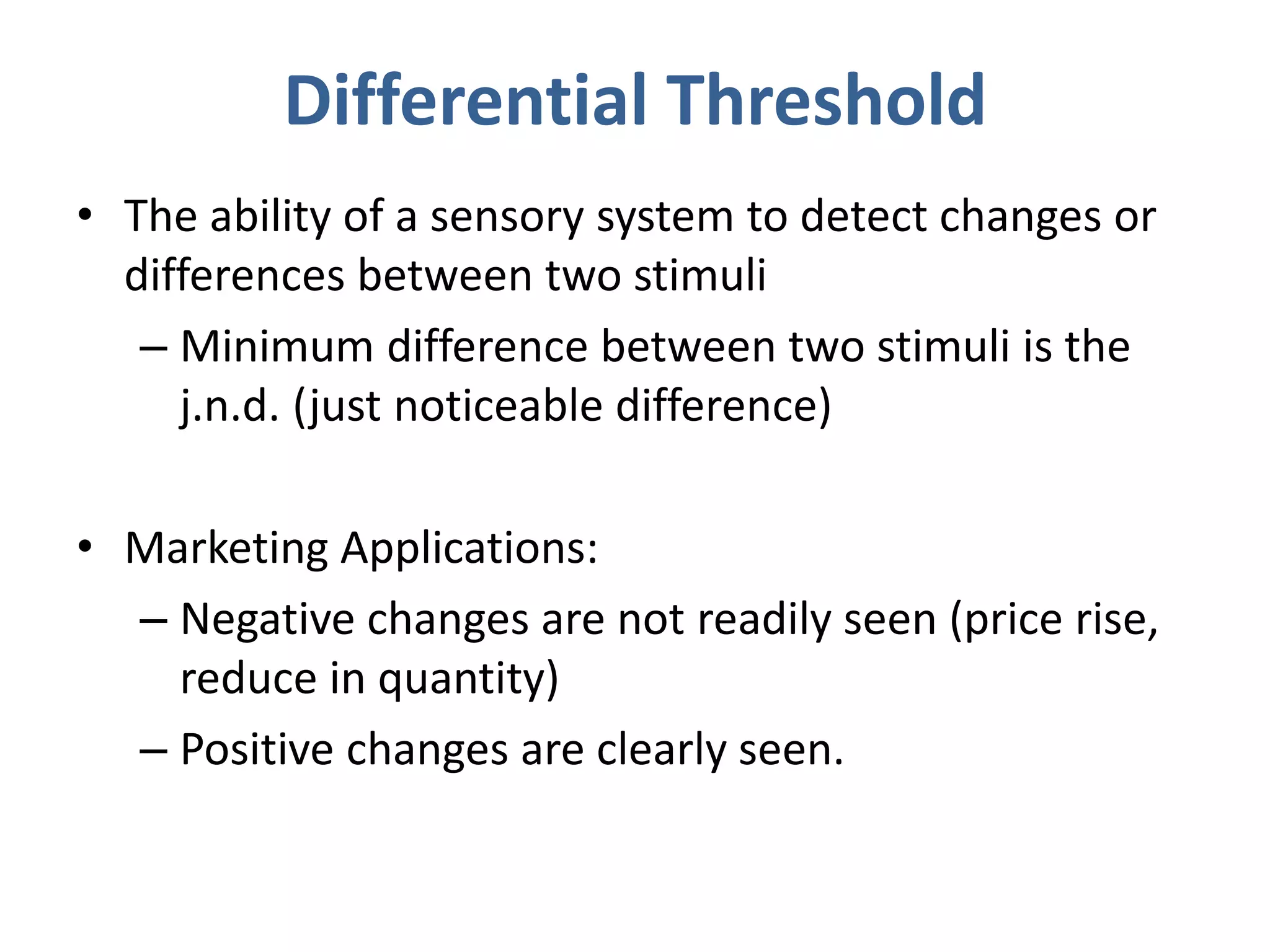 Differential Threshold
• The ability of a sensory system to detect changes or
differences between two stimuli
– Minimum difference between two stimuli is the
j.n.d. (just noticeable difference)
• Marketing Applications:
– Negative changes are not readily seen (price rise,
reduce in quantity)
– Positive changes are clearly seen.
 