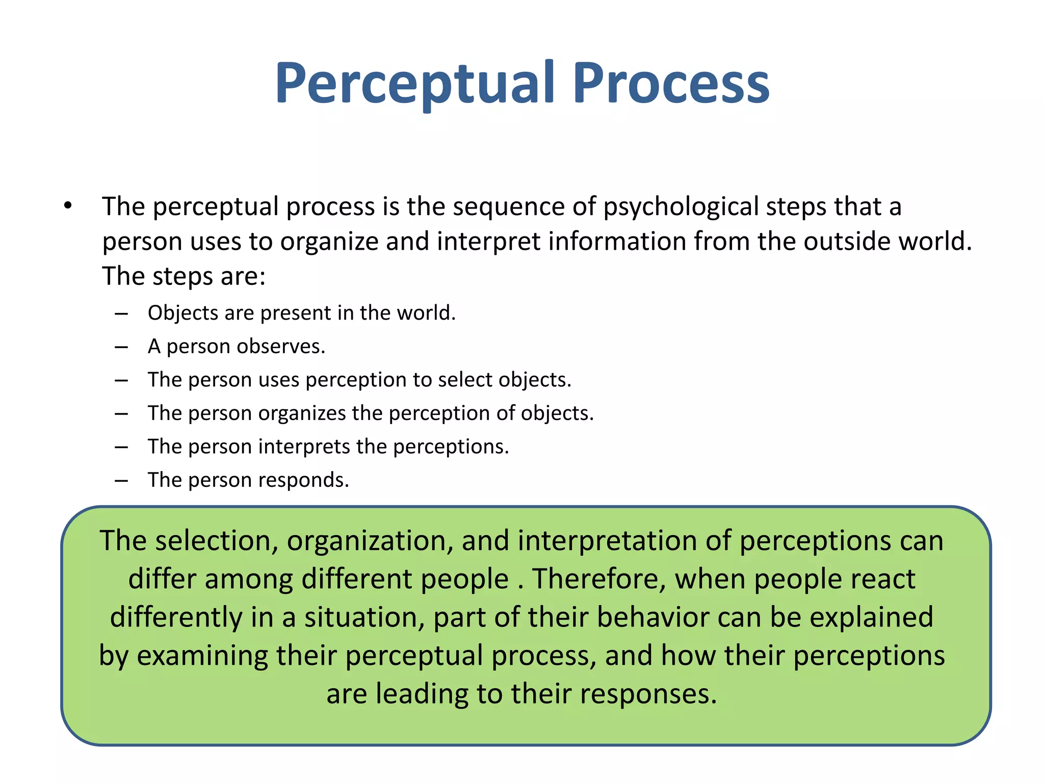 Perceptual Process
• The perceptual process is the sequence of psychological steps that a
person uses to organize and interpret information from the outside world.
The steps are:
– Objects are present in the world.
– A person observes.
– The person uses perception to select objects.
– The person organizes the perception of objects.
– The person interprets the perceptions.
– The person responds.
The selection, organization, and interpretation of perceptions can
differ among different people . Therefore, when people react
differently in a situation, part of their behavior can be explained
by examining their perceptual process, and how their perceptions
are leading to their responses.
 