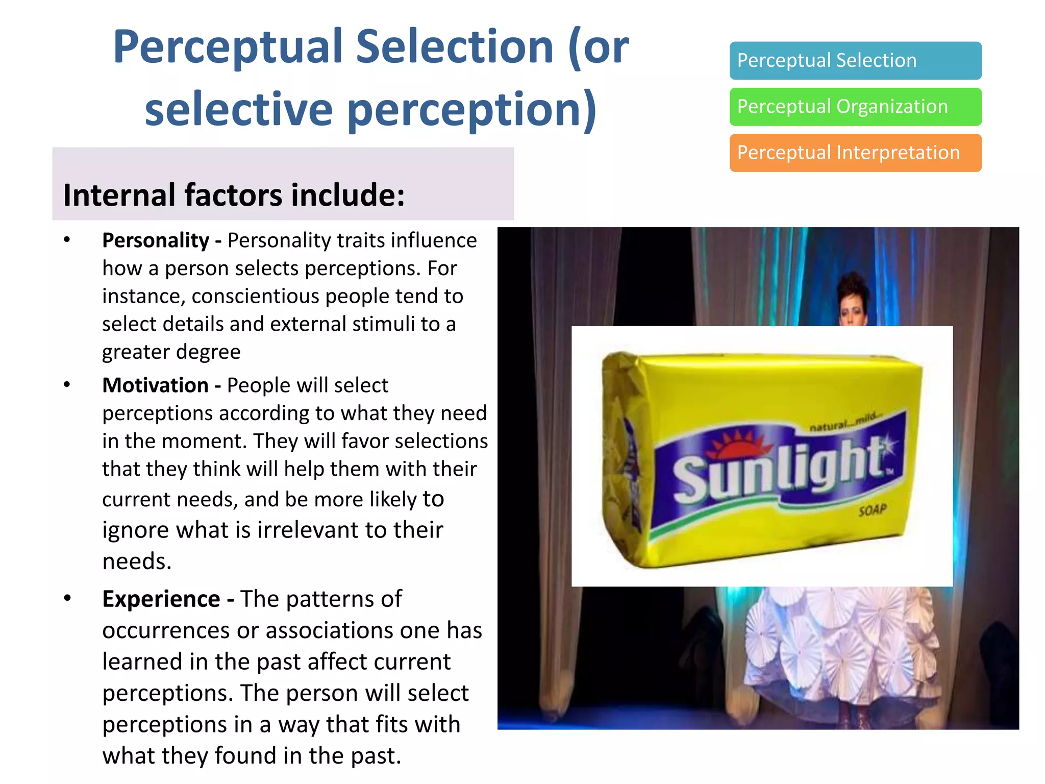 Perceptual Selection (or
selective perception)
Internal factors include:
• Personality - Personality traits influence
how a person selects perceptions. For
instance, conscientious people tend to
select details and external stimuli to a
greater degree
• Motivation - People will select
perceptions according to what they need
in the moment. They will favor selections
that they think will help them with their
current needs, and be more likely to
ignore what is irrelevant to their
needs.
• Experience - The patterns of
occurrences or associations one has
learned in the past affect current
perceptions. The person will select
perceptions in a way that fits with
what they found in the past.
Perceptual Selection
Perceptual Organization
Perceptual Interpretation
 