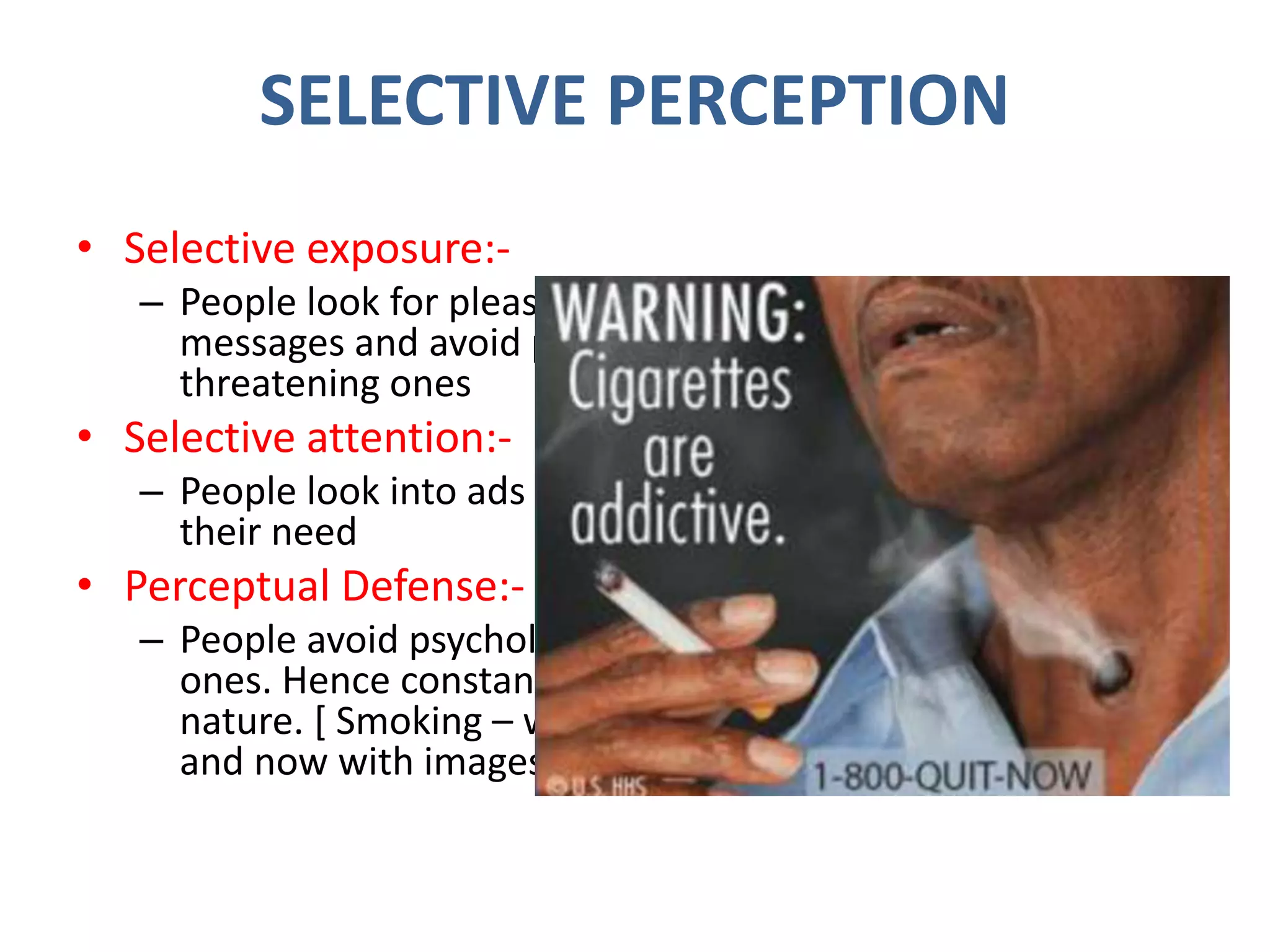 SELECTIVE PERCEPTION
• Selective exposure:-
– People look for pleasant and sympathetic
messages and avoid painful or
threatening ones
• Selective attention:-
– People look into ads which will satisfy
their need
• Perceptual Defense:-
– People avoid psychologically threatening
ones. Hence constantly change the ad
nature. [ Smoking – warning with words,
and now with images ]
 