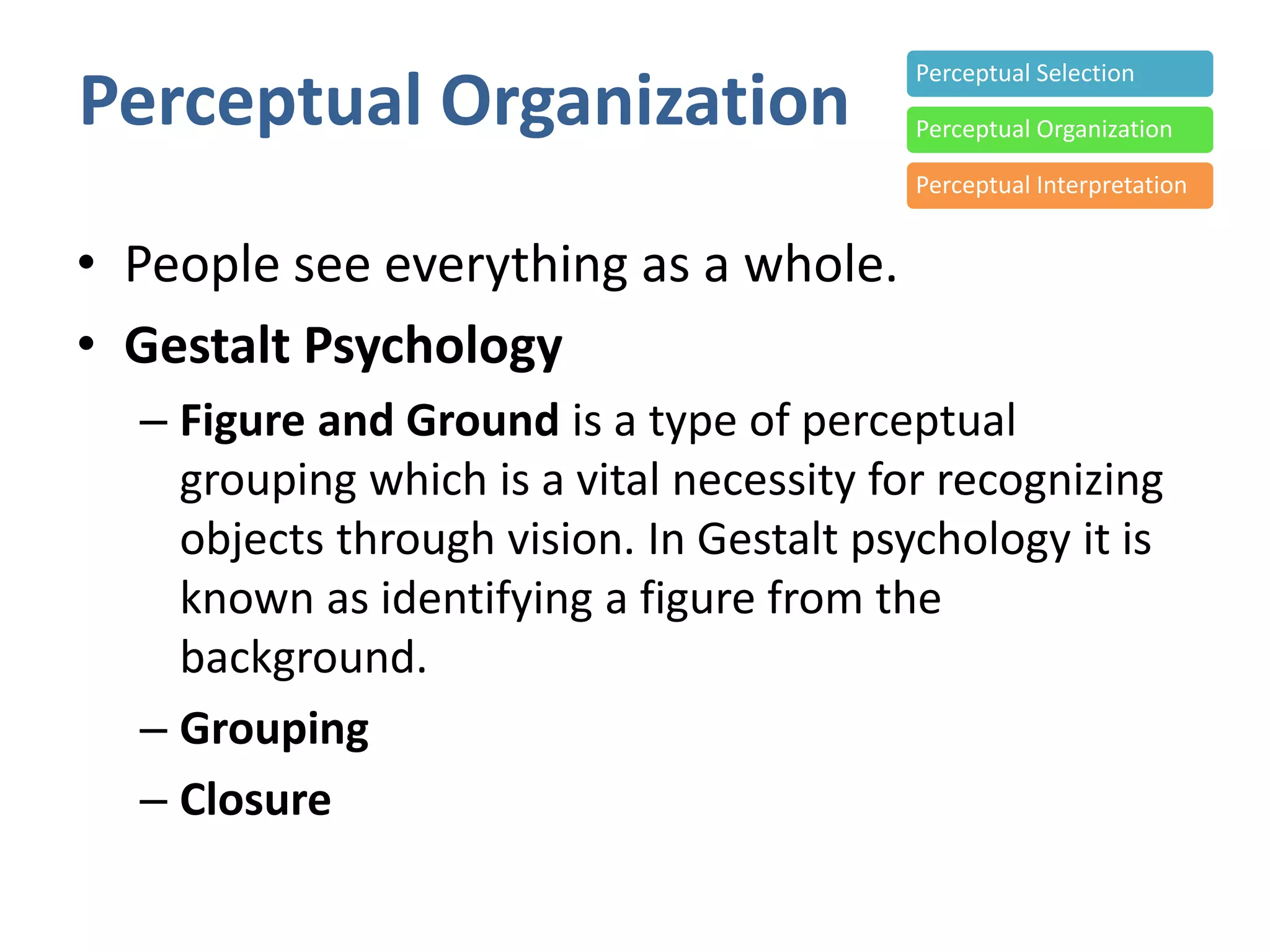 Perceptual Organization
• People see everything as a whole.
• Gestalt Psychology
– Figure and Ground is a type of perceptual
grouping which is a vital necessity for recognizing
objects through vision. In Gestalt psychology it is
known as identifying a figure from the
background.
– Grouping
– Closure
Perceptual Selection
Perceptual Organization
Perceptual Interpretation
 