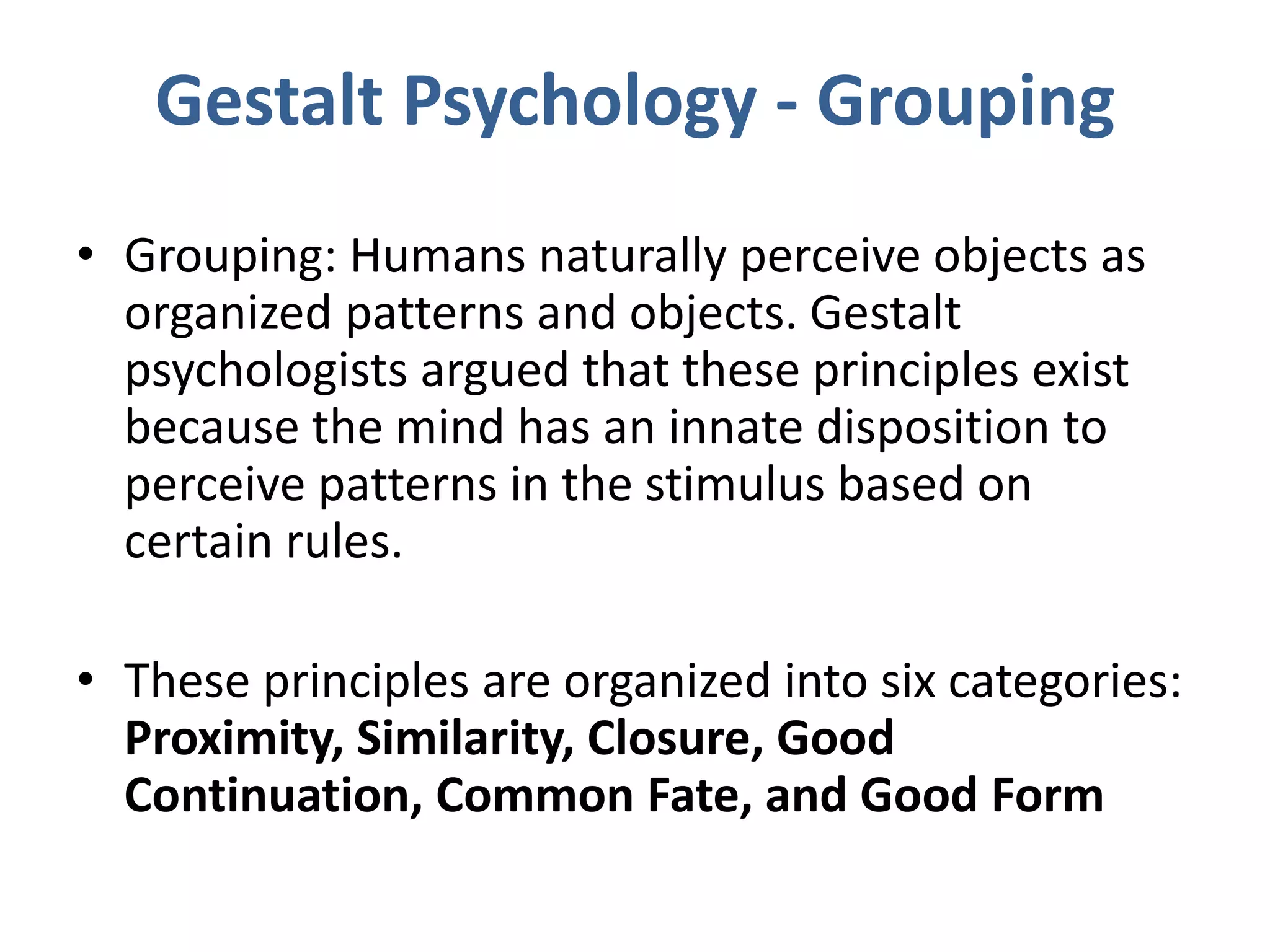 Gestalt Psychology - Grouping
• Grouping: Humans naturally perceive objects as
organized patterns and objects. Gestalt
psychologists argued that these principles exist
because the mind has an innate disposition to
perceive patterns in the stimulus based on
certain rules.
• These principles are organized into six categories:
Proximity, Similarity, Closure, Good
Continuation, Common Fate, and Good Form
 