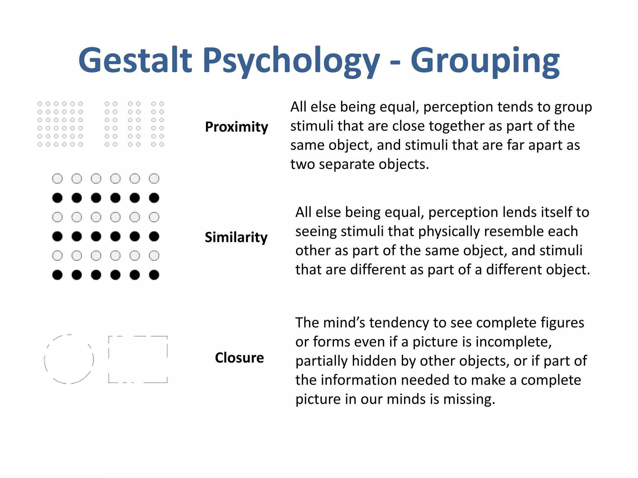 Gestalt Psychology - Grouping
Proximity
Similarity
Closure
All else being equal, perception tends to group
stimuli that are close together as part of the
same object, and stimuli that are far apart as
two separate objects.
All else being equal, perception lends itself to
seeing stimuli that physically resemble each
other as part of the same object, and stimuli
that are different as part of a different object.
The mind’s tendency to see complete figures
or forms even if a picture is incomplete,
partially hidden by other objects, or if part of
the information needed to make a complete
picture in our minds is missing.
 