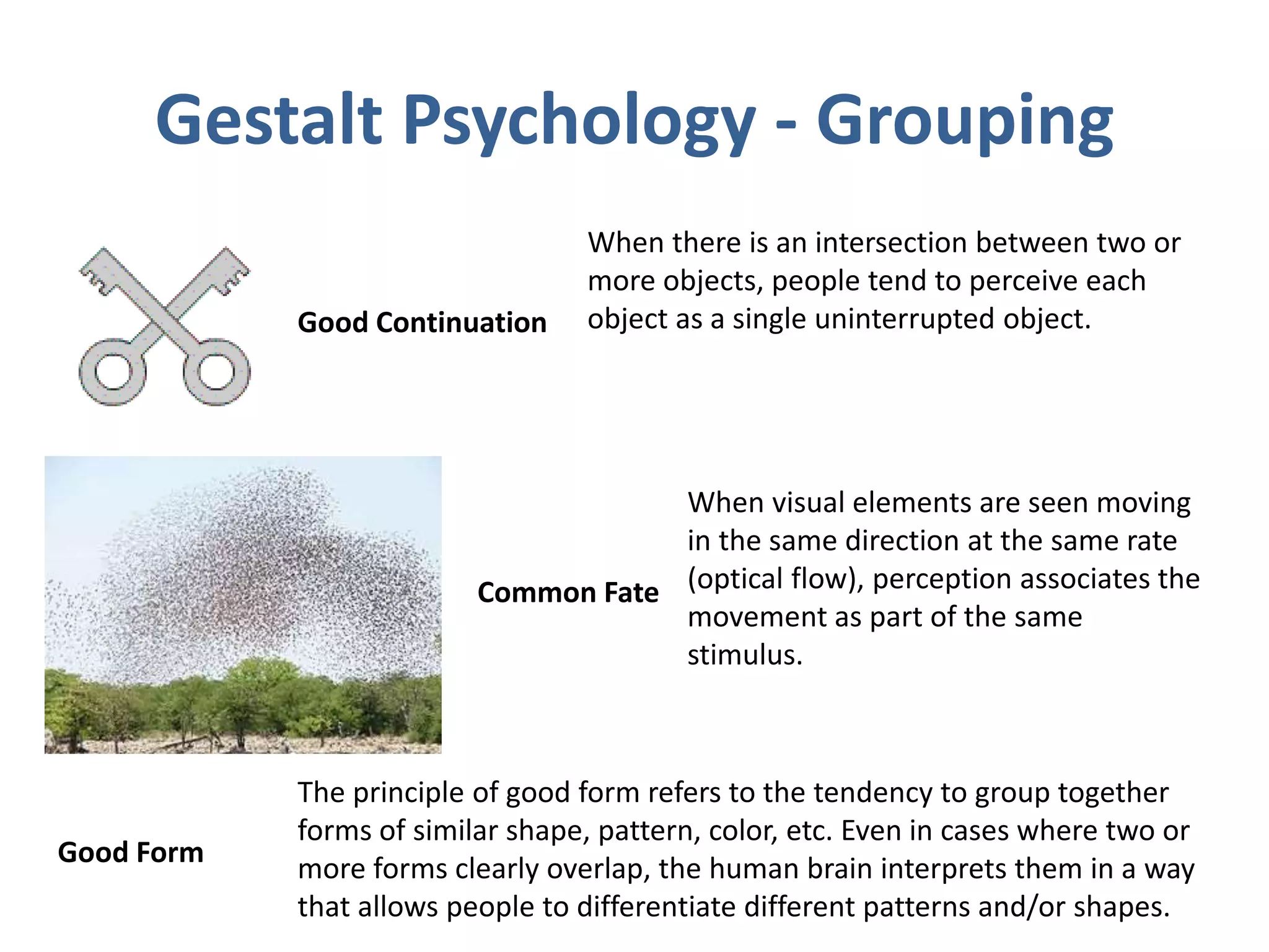 Gestalt Psychology - Grouping
When there is an intersection between two or
more objects, people tend to perceive each
object as a single uninterrupted object.Good Continuation
Common Fate
When visual elements are seen moving
in the same direction at the same rate
(optical flow), perception associates the
movement as part of the same
stimulus.
Good Form
The principle of good form refers to the tendency to group together
forms of similar shape, pattern, color, etc. Even in cases where two or
more forms clearly overlap, the human brain interprets them in a way
that allows people to differentiate different patterns and/or shapes.
 