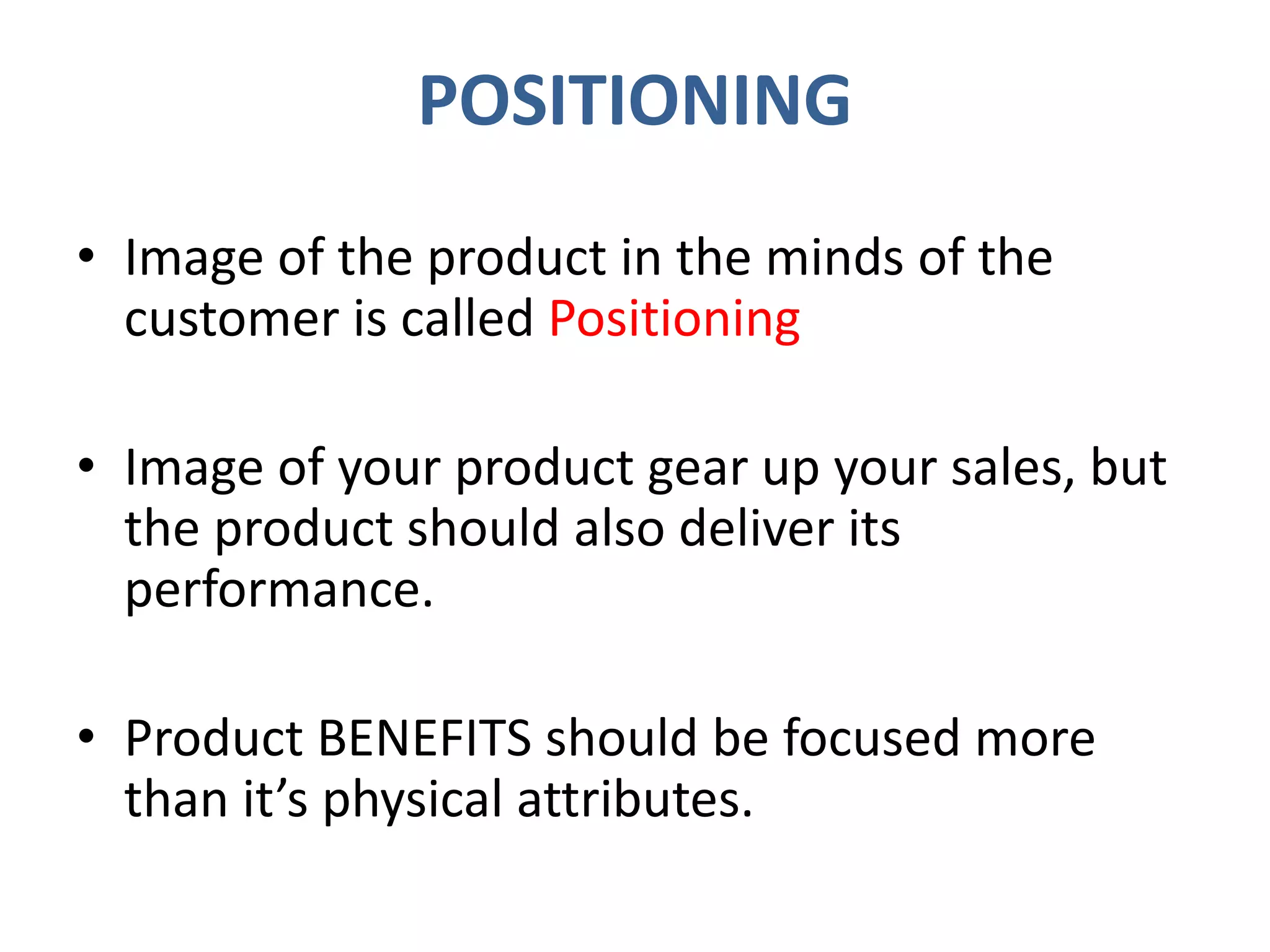 POSITIONING
• Image of the product in the minds of the
customer is called Positioning
• Image of your product gear up your sales, but
the product should also deliver its
performance.
• Product BENEFITS should be focused more
than it’s physical attributes.
 
