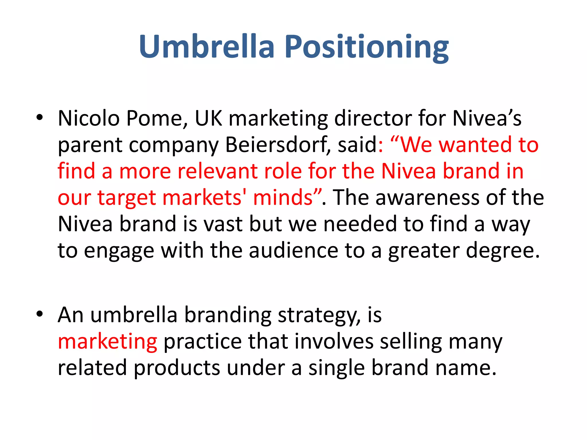 Umbrella Positioning
• Nicolo Pome, UK marketing director for Nivea’s
parent company Beiersdorf, said: “We wanted to
find a more relevant role for the Nivea brand in
our target markets' minds”. The awareness of the
Nivea brand is vast but we needed to find a way
to engage with the audience to a greater degree.
• An umbrella branding strategy, is
marketing practice that involves selling many
related products under a single brand name.
 