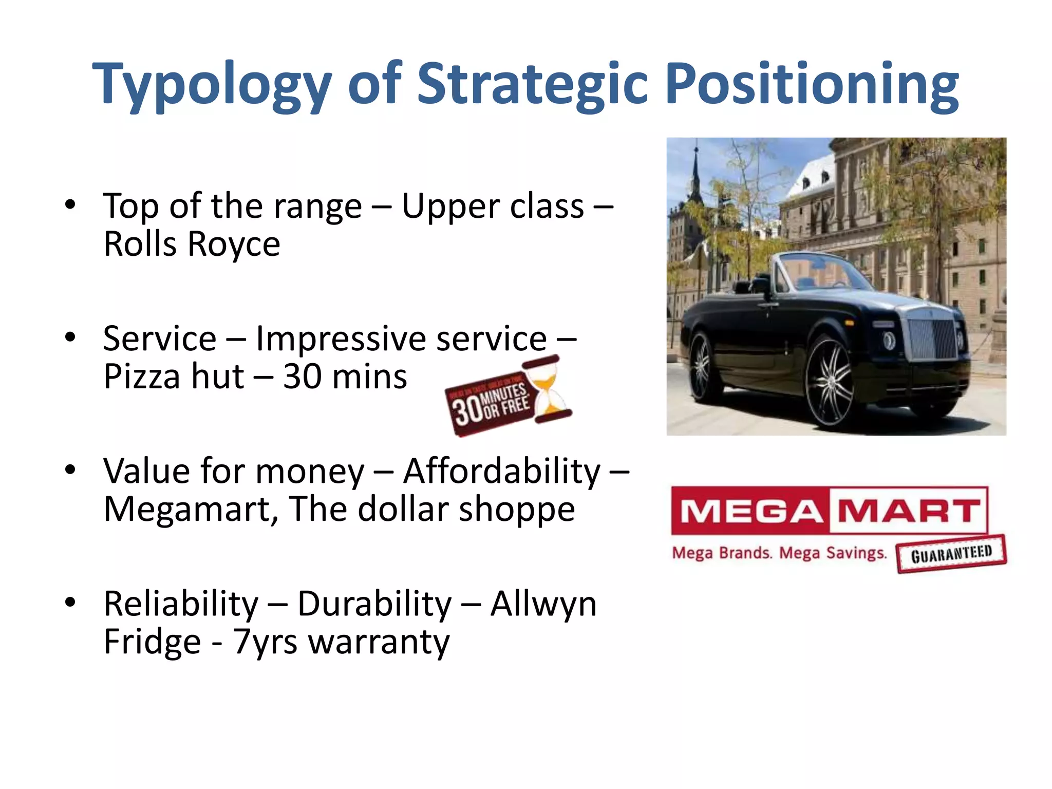 Typology of Strategic Positioning
• Top of the range – Upper class –
Rolls Royce
• Service – Impressive service –
Pizza hut – 30 mins
• Value for money – Affordability –
Megamart, The dollar shoppe
• Reliability – Durability – Allwyn
Fridge - 7yrs warranty
 