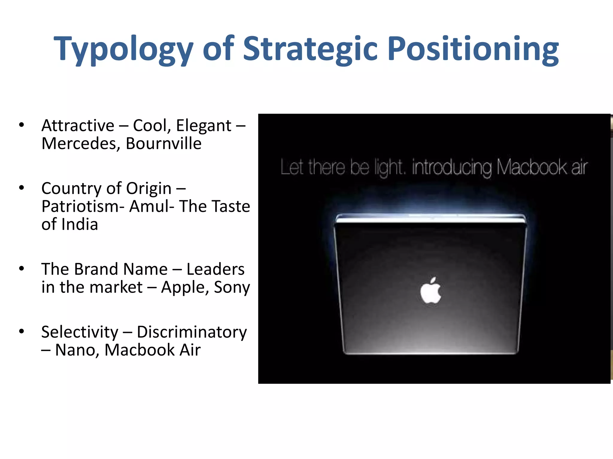 Typology of Strategic Positioning
• Attractive – Cool, Elegant –
Mercedes, Bournville
• Country of Origin –
Patriotism- Amul- The Taste
of India
• The Brand Name – Leaders
in the market – Apple, Sony
• Selectivity – Discriminatory
– Nano, Macbook Air
 