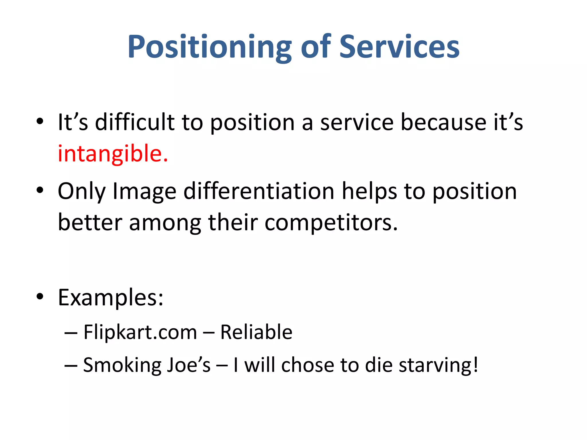 Positioning of Services
• It’s difficult to position a service because it’s
intangible.
• Only Image differentiation helps to position
better among their competitors.
• Examples:
– Flipkart.com – Reliable
– Smoking Joe’s – I will chose to die starving!
 