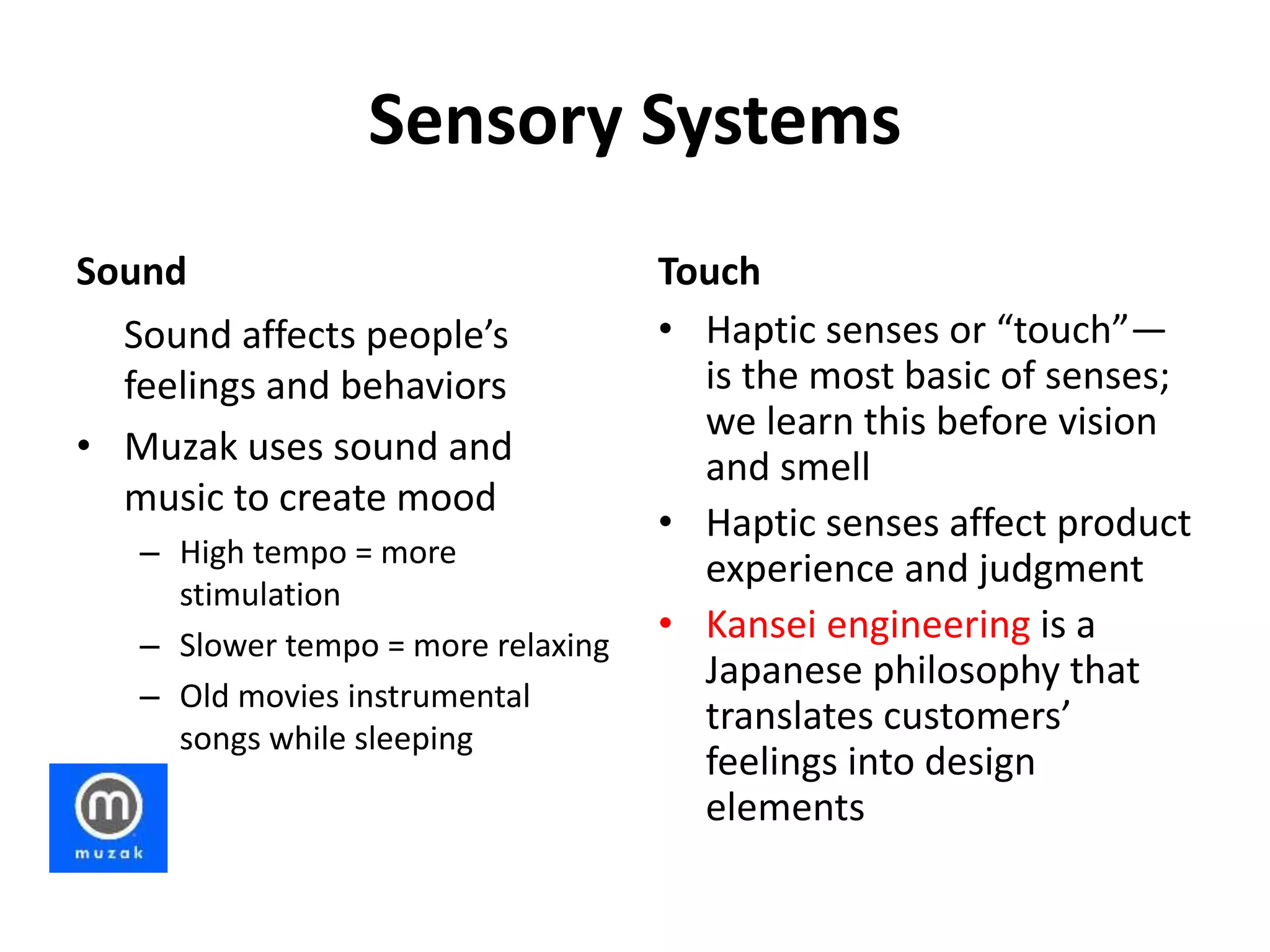 Sensory Systems
Sound
Sound affects people’s
feelings and behaviors
• Muzak uses sound and
music to create mood
– High tempo = more
stimulation
– Slower tempo = more relaxing
– Old movies instrumental
songs while sleeping
Touch
• Haptic senses or “touch”—
is the most basic of senses;
we learn this before vision
and smell
• Haptic senses affect product
experience and judgment
• Kansei engineering is a
Japanese philosophy that
translates customers’
feelings into design
elements
 