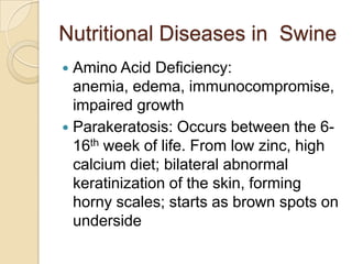 Nutritional Diseases in Swine
 Amino Acid Deficiency:
  anemia, edema, immunocompromise,
  impaired growth
 Parakeratosis: Occurs between the 6-
  16th week of life. From low zinc, high
  calcium diet; bilateral abnormal
  keratinization of the skin, forming
  horny scales; starts as brown spots on
  underside
 