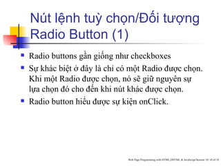 Nút lệnh tuỳ chọn/Đối tượng
    Radio Button (1)
   Radio buttons gần giống như checkboxes
   Sự khác biệt ở đây là chỉ có một Radio được chọn.
    Khi một Radio được chọn, nó sẽ giữ nguyên sự
    lựa chọn đó cho đến khi nút khác được chọn.
   Radio button hiểu được sự kiện onClick.




                                Web Page Programming with HTML,DHTML & JavaScript/Session 10/ 10 of 18
 