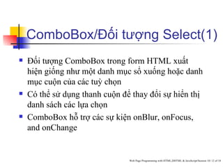 ComboBox/Đối tượng Select(1)
   Đối tượng ComboBox trong form HTML xuất
    hiện giống như một danh mục sổ xuống hoặc danh
    mục cuộn của các tuỳ chọn
   Có thể sử dụng thanh cuộn để thay đổi sự hiển thị
    danh sách các lựa chọn
   ComboBox hỗ trợ các sự kiện onBlur, onFocus,
    and onChange


                                Web Page Programming with HTML,DHTML & JavaScript/Session 10/ 12 of 18
 