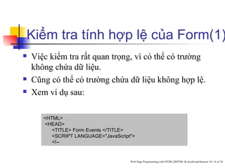 Kiểm tra tính hợp lệ của Form(1)
   Việc kiểm tra rất quan trọng, vì có thể có trường
    không chứa dữ liệu.
   Cũng có thể có trường chứa dữ liệu không hợp lệ.
   Xem ví dụ sau:

       <HTML>
       <HEAD>
          <TITLE> Form Events </TITLE>
          <SCRIPT LANGUAGE="JavaScript">
          <!--


                                      Web Page Programming with HTML,DHTML & JavaScript/Session 10/ 14 of 18
 