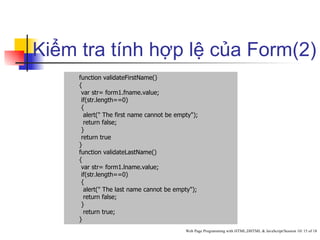 Kiểm tra tính hợp lệ của Form(2)
     function validateFirstName()
     {
      var str= form1.fname.value;
      if(str.length==0)
      {
       alert(" The first name cannot be empty");
       return false;
      }
      return true
     }
     function validateLastName()
     {
      var str= form1.lname.value;
      if(str.length==0)
      {
       alert(" The last name cannot be empty");
       return false;
      }
       return true;
     }
                                           Web Page Programming with HTML,DHTML & JavaScript/Session 10/ 15 of 18
 