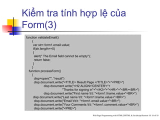 Kiểm tra tính hợp lệ của
Form(3)
 function validateEmail()
     {
      var str= form1.email.value;
      if(str.length==0)
      {
       alert(" The Email field cannot be empty");
       return false;
      }
     }
   function processForm()
     {
       disp=open("", "result")
       disp.document.write("<TITLE> Result Page </TITLE>"+"<PRE>")
                disp.document.write("<H2 ALIGN='CENTER'>"+
                             "Thanks for signing in"+"</H2>"+"<HR>"+"<BR><BR>")
                disp.document.write("First name tt: "+form1.fname.value+"<BR>")
      disp.document.write("Last name tt: "+form1.lname.value+"<BR>")
       disp.document.write("Email ttt: "+form1.email.value+"<BR>")
       disp.document.write("Your Comments tt: "+form1.comment.value+"<BR>")
       disp.document.write("<PRE>")

                                                Web Page Programming with HTML,DHTML & JavaScript/Session 10/ 16 of 18
 