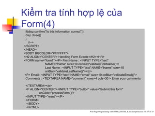 Kiểm tra tính hợp lệ của
Form(4)
 if(disp.confirm("Is this information correct"))
 disp.close()
 }
    //-->
</SCRIPT>
</HEAD>
<BODY BGCOLOR="#FFFFFF">
<H2 ALIGN="CENTER"> Handling Form Events</H2><HR>
<FORM name="form1"><P> First Name : <INPUT TYPE="text"
                 NAME="fname" size=10 onBlur="validateFirstName()">
                 Last Name : <INPUT TYPE="text" NAME="lname" size=15
                 onBlur="validateLastName()"></p>
<P> Email : <INPUT TYPE="text" NAME="email" size=10 onBlur="validateEmail()">
 Comments : <TEXTAREA NAME="comment" rows=4 cols=30 > Enter your comments

 </TEXTAREA></p>
 <P ALIGN="CENTER"><INPUT TYPE="button" value="Submit this form"
         onClick="processForm()">
 <INPUT TYPE="reset"></P>
 </FORM>
 </BODY>
 </HTML>
                                           Web Page Programming with HTML,DHTML & JavaScript/Session 10/ 17 of 18
 