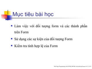 Mục tiêu bài học
   Làm việc với đối tượng form và các thành phần
    trên Form
   Sử dụng các sự kiện của đối tượng Form
   Kiểm tra tính hợp lệ của Form




                              Web Page Programming with HTML,DHTML & JavaScript/Session 10/ 2 of 18
 