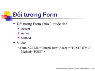 Đối tương Form
   Đối tượng Form chứa 3 thuộc tính:
       Accept
       Action
       Method
   Ví dụ:
    <Form ACTION="Simple.htm“ Accept=“TEXT/HTML”
      Method=“POST”>




                            Web Page Programming with HTML,DHTML & JavaScript/Session 10/ 3 of 18
 