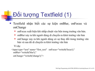 Đối tượng Textfield (1)
    Textfield nhận biết các sự kiện onBlur, onFocus và
     onChange
        onFocus xuất hiện khi nhấp chuột vào bên trong trường văn bản.
       onBlur xảy ra khi người dùng di chuyển ra khỏi trường văn bản

       onChange xảy ra khi người dùng có sự thay đổi trong trường văn

         bản và sau đó di chuyển ra khỏi trường văn bản
      Ví dụ:
    <input type="text" name="first_text" onFocus="writeIt('focus');"
      onBlur="writeIt('blur');"
      onChange="writeIt('change');">




                                                Web Page Programming with HTML,DHTML & JavaScript/Session 10/ 4 of 18
 