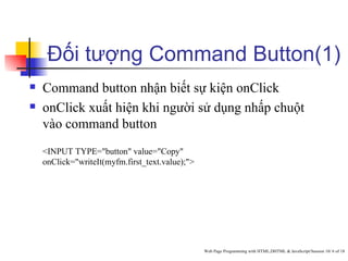 Đối tượng Command Button(1)
   Command button nhận biết sự kiện onClick
   onClick xuất hiện khi người sử dụng nhấp chuột
    vào command button
    <INPUT TYPE="button" value="Copy"
    onClick="writeIt(myfm.first_text.value);">




                                                 Web Page Programming with HTML,DHTML & JavaScript/Session 10/ 6 of 18
 