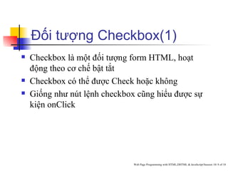 Đối tượng Checkbox(1)
   Checkbox là một đối tượng form HTML, hoạt
    động theo cơ chế bật tắt
   Checkbox có thể được Check hoặc không
   Giống như nút lệnh checkbox cũng hiểu được sự
    kiện onClick




                               Web Page Programming with HTML,DHTML & JavaScript/Session 10/ 8 of 18
 