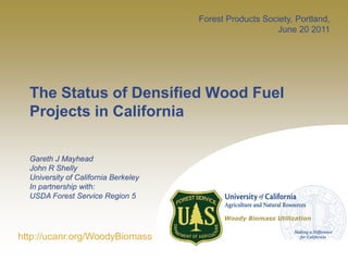 Forest Products Society, Portland,
                                                         June 20 2011




  The Status of Densified Wood Fuel
  Projects in California

  Gareth J Mayhead
  John R Shelly
  University of California Berkeley
  In partnership with:
  USDA Forest Service Region 5

                                            Woody Biomass Utilization


http://ucanr.org/WoodyBiomass
 