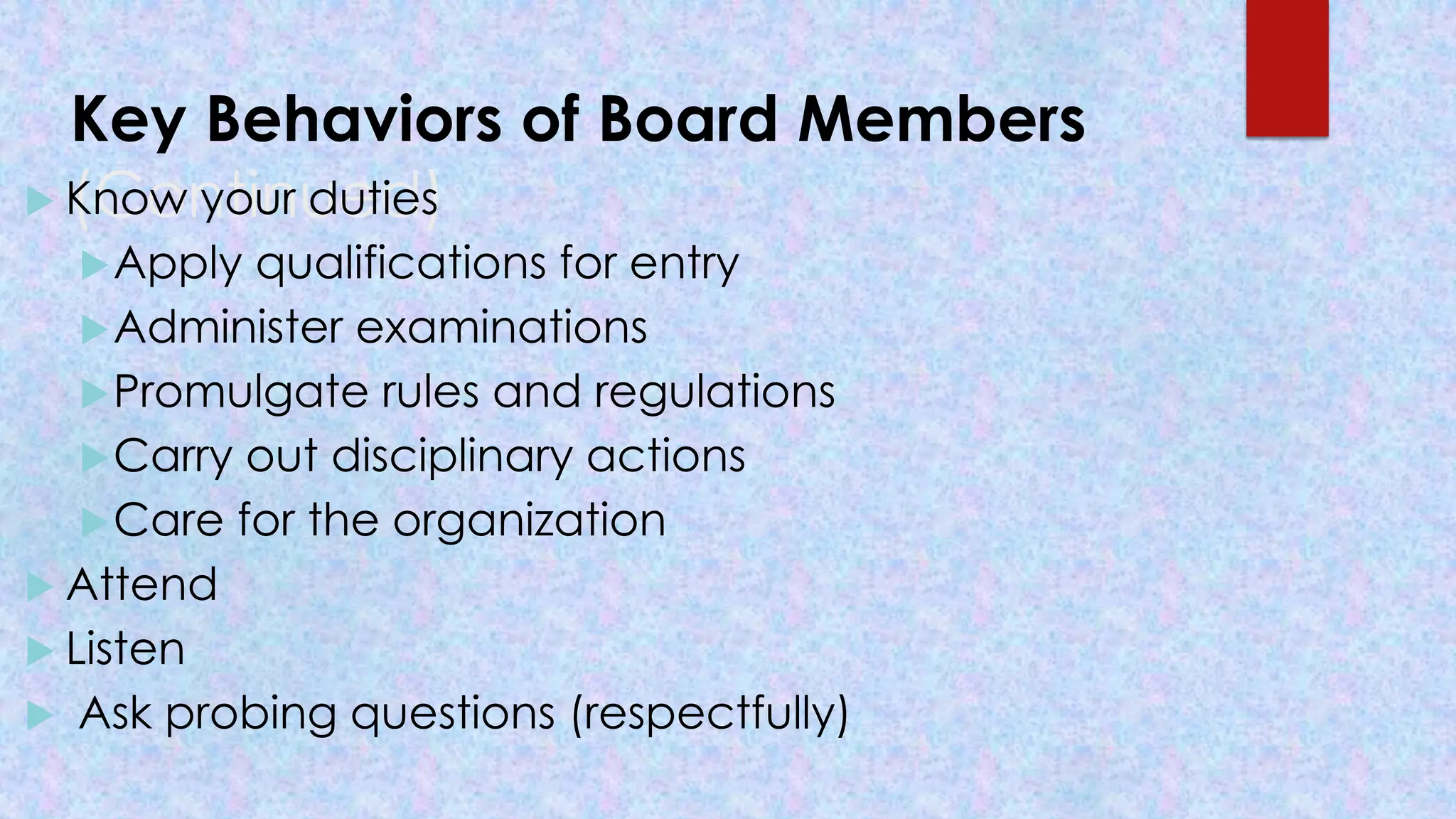 Key Behaviors of Board Members
(Continued)
 Know your duties
Apply qualifications for entry
Administer examinations
Promulgate rules and regulations
Carry out disciplinary actions
Care for the organization
 Attend
 Listen
 Ask probing questions (respectfully)
 