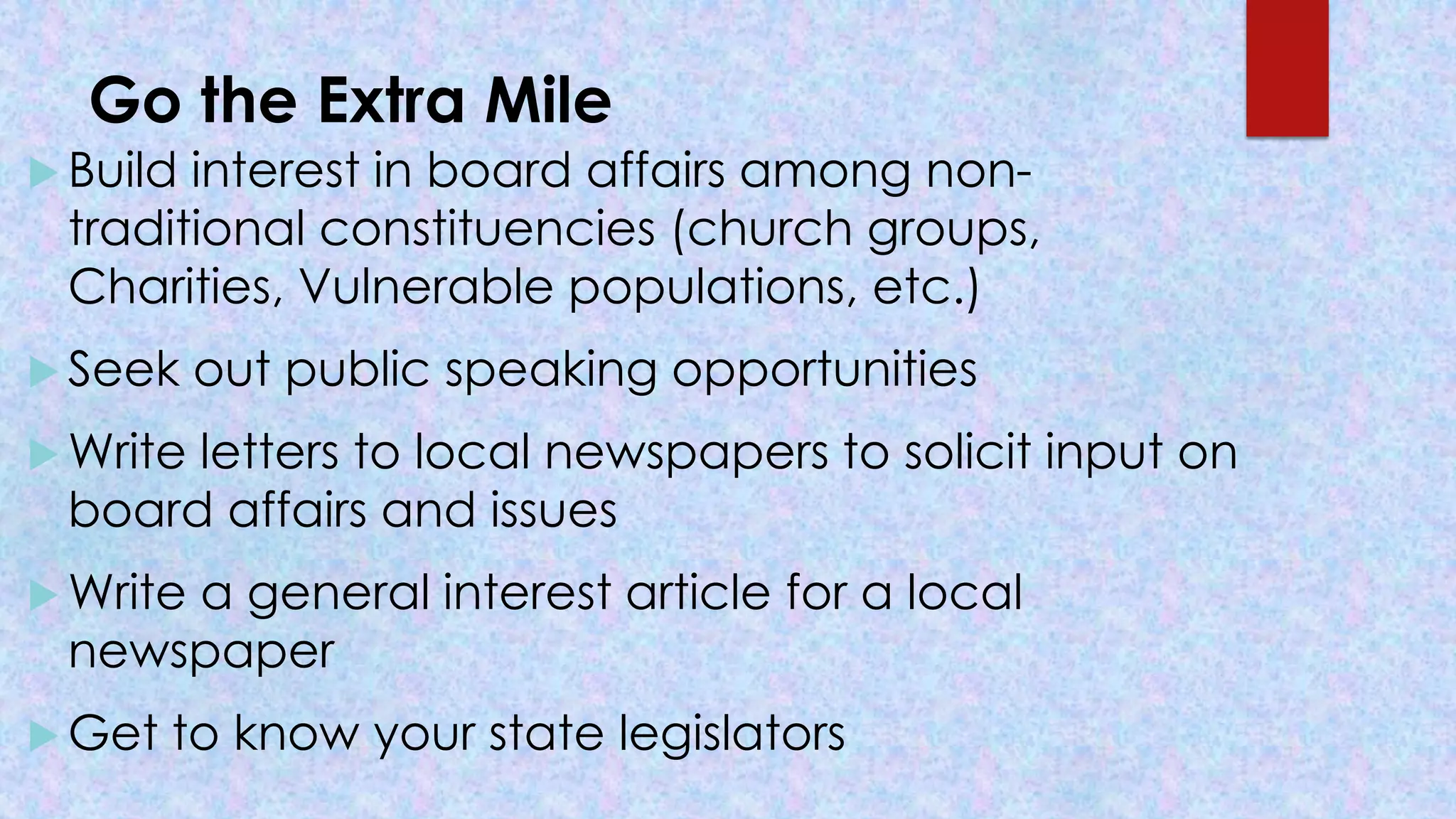 Go the Extra Mile
 Build interest in board affairs among non-
traditional constituencies (church groups,
Charities, Vulnerable populations, etc.)
 Seek out public speaking opportunities
 Write letters to local newspapers to solicit input on
board affairs and issues
 Write a general interest article for a local
newspaper
 Get to know your state legislators
 