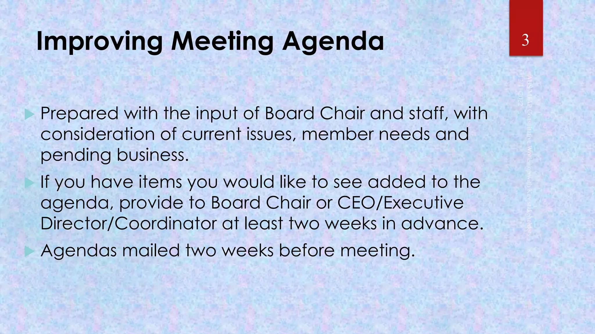 Improving Meeting Agenda
 Prepared with the input of Board Chair and staff, with
consideration of current issues, member needs and
pending business.
 If you have items you would like to see added to the
agenda, provide to Board Chair or CEO/Executive
Director/Coordinator at least two weeks in advance.
 Agendas mailed two weeks before meeting.
3
 
