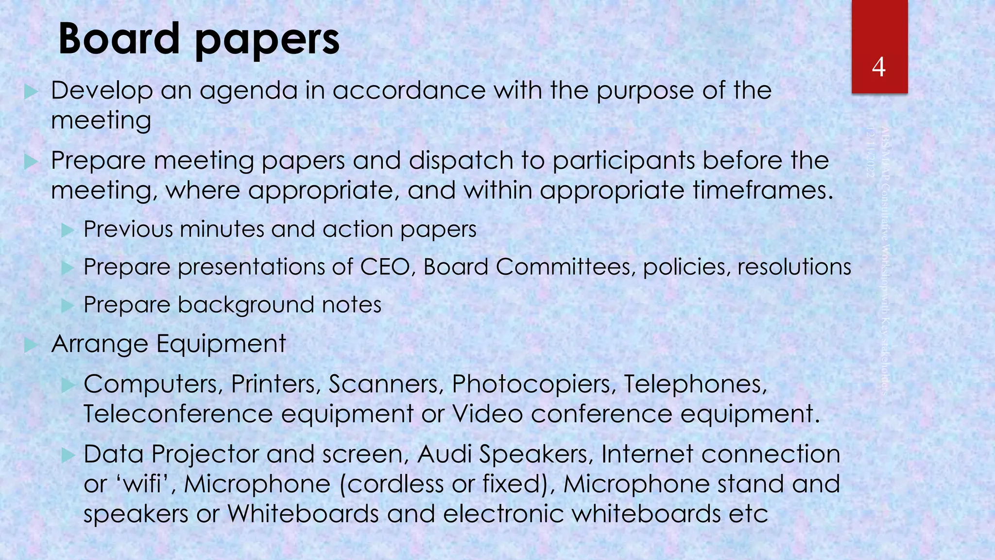 Board papers
 Develop an agenda in accordance with the purpose of the
meeting
 Prepare meeting papers and dispatch to participants before the
meeting, where appropriate, and within appropriate timeframes.
 Previous minutes and action papers
 Prepare presentations of CEO, Board Committees, policies, resolutions
 Prepare background notes
 Arrange Equipment
 Computers, Printers, Scanners, Photocopiers, Telephones,
Teleconference equipment or Video conference equipment.
 Data Projector and screen, Audi Speakers, Internet connection
or ‘wifi’, Microphone (cordless or fixed), Microphone stand and
speakers or Whiteboards and electronic whiteboards etc
4
 