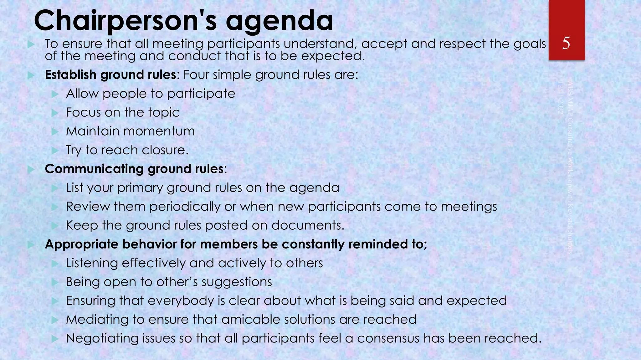Chairperson's agenda
 To ensure that all meeting participants understand, accept and respect the goals
of the meeting and conduct that is to be expected.
 Establish ground rules: Four simple ground rules are:
 Allow people to participate
 Focus on the topic
 Maintain momentum
 Try to reach closure.
 Communicating ground rules:
 List your primary ground rules on the agenda
 Review them periodically or when new participants come to meetings
 Keep the ground rules posted on documents.
 Appropriate behavior for members be constantly reminded to;
 Listening effectively and actively to others
 Being open to other’s suggestions
 Ensuring that everybody is clear about what is being said and expected
 Mediating to ensure that amicable solutions are reached
 Negotiating issues so that all participants feel a consensus has been reached.
5
 